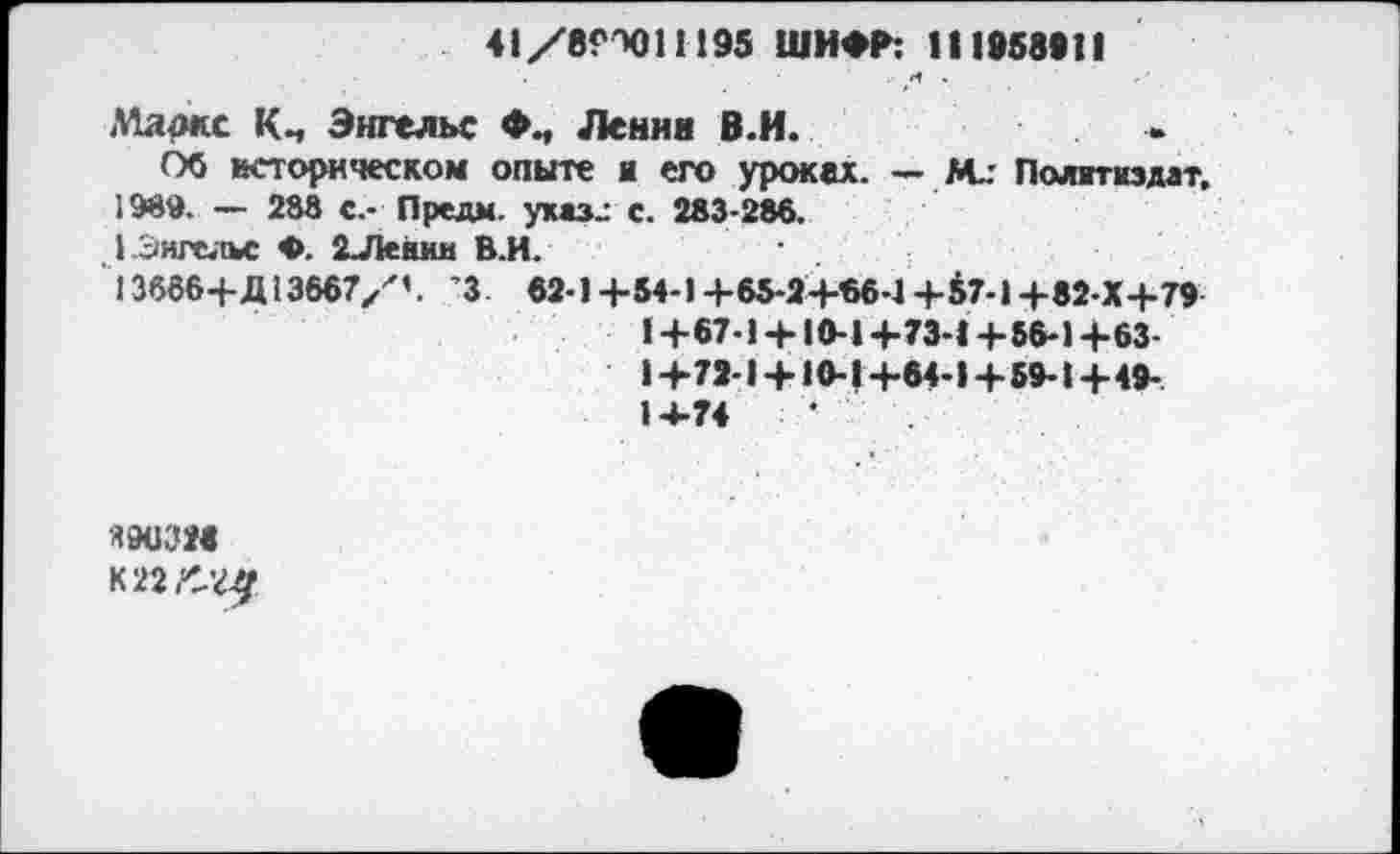 ﻿41/8ГХ)11195 ШИФР: И 1958*11 <4 .
Маркс Км Энгельс Ленни В.И.
Об историческом опыте я его уроках. — М.: Политиздат, 1989. — 288 с.- Предм. умзг с. 283-286.
,1 Энгельс Ф. 2Лешш В.И.
13666+Д13667/'’. ’3 . 62-1+54-1+65-2+66-1+57-1+82-Х+79
I+67» +10-1+73-1+56-1+63-1+72 1 + 10-1+64-1+59-1+4»-14-74
Я903М
К 22/-^